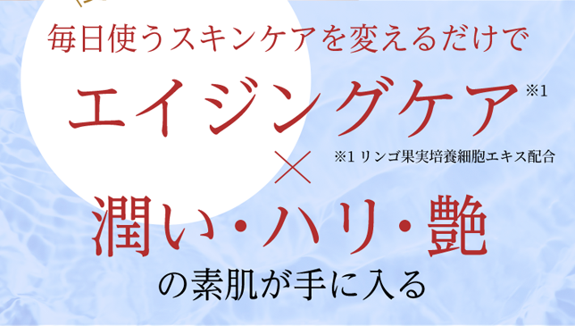 変かを実感 毎日使うスキンケアを変えるだけで エイジングケア※1 × 潤い・ハリ・艶の素肌が手に入る ※1リンゴ果実培養細胞エキス配合