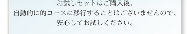 お試しセットはご購入後、自動的に的コースに移行することはございませんので、安心してお試しください。