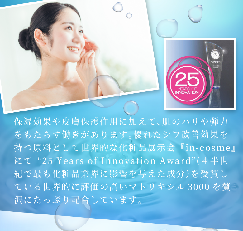 保湿効果や皮膚保護作用に加えて、肌のハリや弾力をもたらす働きがあります。優れたシワ改善効果を持つ原料として世界的な化粧品展示会『in-cosme』にて“25 Years of Innovation Award”(４半世紀で最も化粧品業界に影響を与えた成分）を受賞している世界的に評価の高いマトリキシル3000を贅沢にたっぷり配合しています。