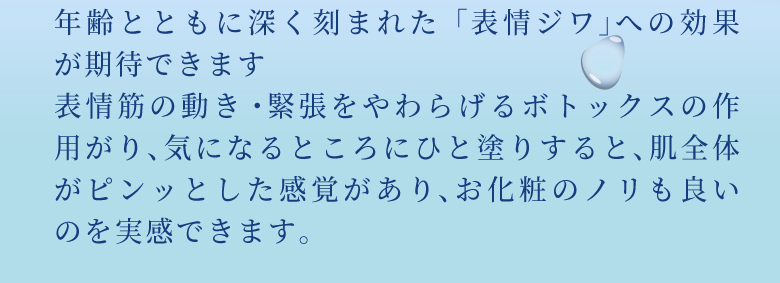 年齢とともに深く刻まれた「表情ジワ」への効果が期待できます
表情筋の動き・緊張をやわらげるボトックスの作用がり、気になるところにひと塗りすると、肌全体がピンッとした感覚があり、お化粧のノリも良いのを実感できます。