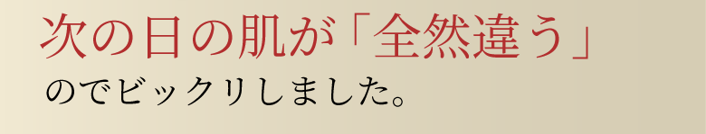 次の日の肌が「全然違う」のでビックリしました。