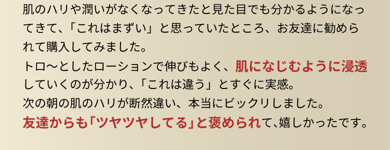肌のハリや潤いがなくなってきたと見た目でも分かるようになってきて、「これはまずい」と思っていたところ、お友達に勧められて購入してみました。トロ～としたローションで伸びもよく、肌になじむように浸透していくのが分かり、「これは違う」とすぐに実感。次の朝の肌のハリが断然違い、本当にビックリしました。友達からも「ツヤツヤしてる」と褒められて、嬉しかったです。