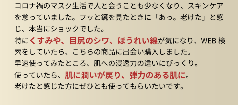 コロナ禍のマスク生活で人と会うことも少なくなり、スキンケアを怠っていました。フッと鏡を見たときに「あっ。老けた」と感じ、本当にショックでした。特にくすみや、目尻のシワ、ほうれい線が気になり、WEB検索をしていたら、こちらの商品に出会い購入しました。早速使ってみたところ、肌への浸透力の違いにびっくり。使っていたら、肌に潤いが戻り、弾力のある肌に。老けたと感じた方にぜひとも使ってもらいたいです。