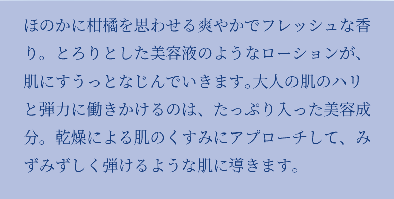 ほのかに柑橘を思わせる爽やかでフレッシュな⾹り。とろりとした美容液のようなローションが、肌にすうっとなじんでいきます。⼤⼈の肌のハリと弾⼒に働きかけるのは、たっぷり入った美容成分。乾燥による肌のくすみにアプローチして、みずみずしく弾けるような肌に導きます。