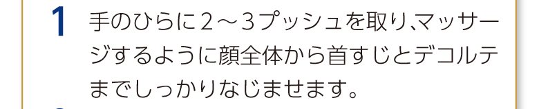 1 手のひらに2～3プッシュを取り、マッサージするように顔全体から首すじとデコルテまでしっかりなじませます。