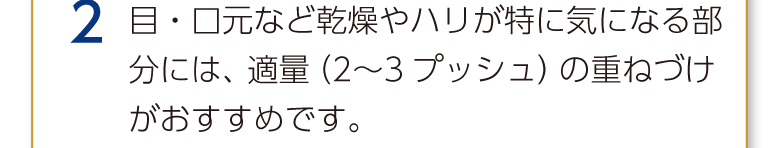 2 目・口元など乾燥やハリが特に気になる部分には、適量（2〜3プッシュ）の重ねづけがおすすめです。