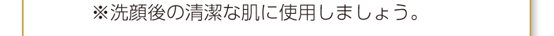 ※洗顔後の清潔な肌に使用しましょう。