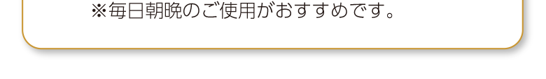 ※毎日朝晩のご使用がおすすめです。