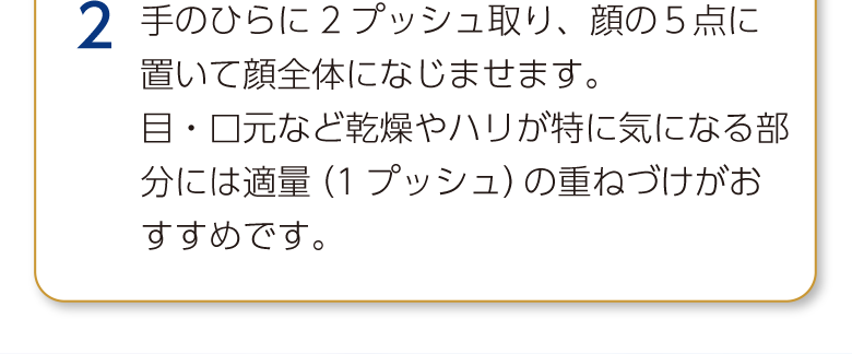 2 手のひらに2プッシュ取り、顔の５点に置いて顔全体になじませます。目・口元など乾燥やハリが特に気になる部分には適量（1プッシュ）の重ねづけがおすすめです。