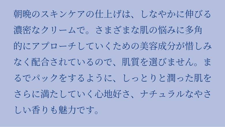 朝晩のスキンケアの仕上げは、しなやかに伸びる濃密なクリームで。さまざまな肌の悩みに多角 的にアプローチしていくための美容成分が惜しみなく配合されているので、肌質を選びません。まるでパックをするように、しっとりと潤った肌をさらに満たしていく心地好さ、ナチュラルなやさしい香りも魅力です。