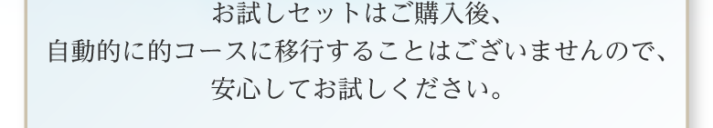 お試しセットはご購入後、自動的に的コースに移行することはございませんので、安心してお試しください。